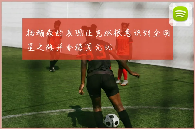 杨瀚森的表现让克林根意识到全明星之路并非稳固无忧
