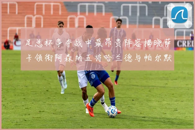 足总杯争夺战中最昂贵阵容揭晓萨卡领衔阿森纳五将哈兰德与帕尔默同在列