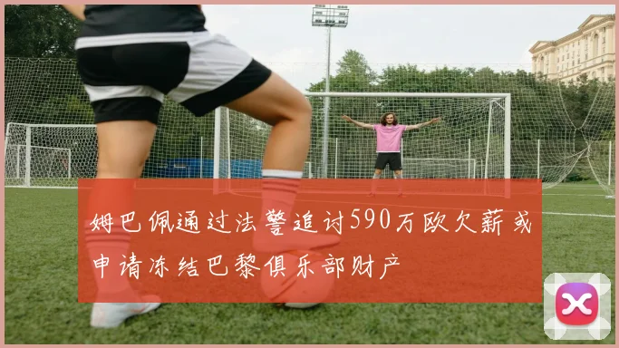 姆巴佩通过法警追讨590万欧欠薪或申请冻结巴黎俱乐部财产