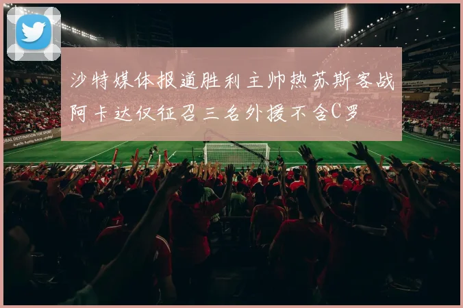 沙特媒体报道胜利主帅热苏斯客战阿卡达仅征召三名外援不含C罗