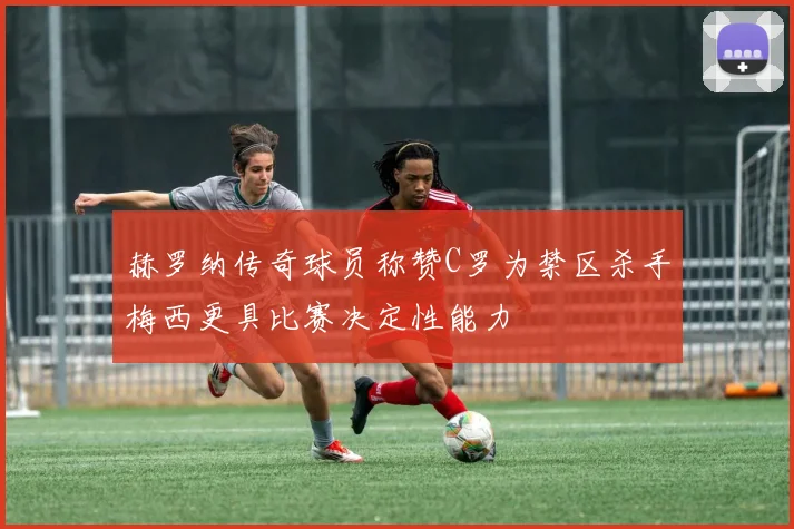 赫罗纳传奇球员称赞C罗为禁区杀手梅西更具比赛决定性能力