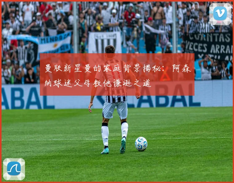 曼联新星曼的家庭背景揭秘：阿森纳球迷父母教他谦逊之道