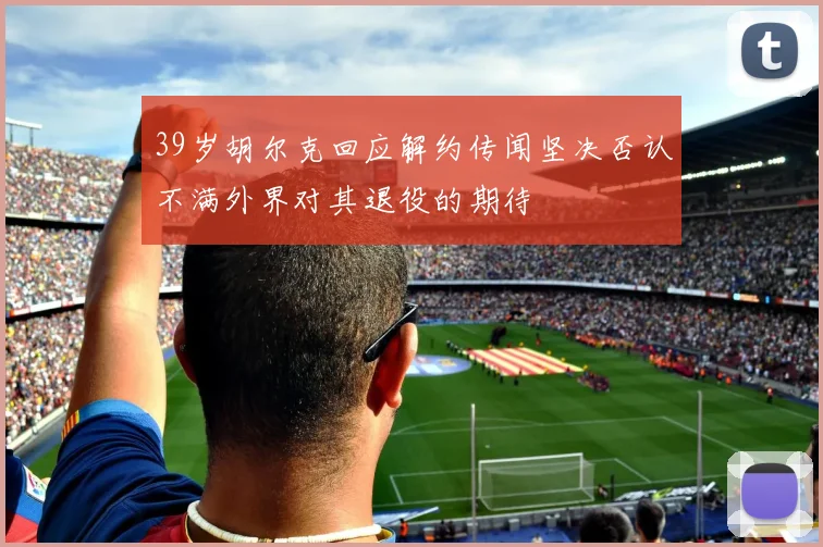 39岁胡尔克回应解约传闻坚决否认不满外界对其退役的期待