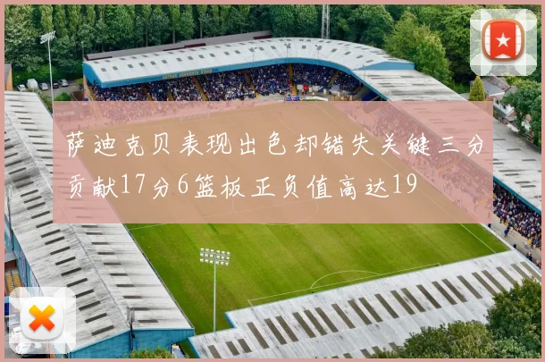 萨迪克贝表现出色却错失关键三分贡献17分6篮板正负值高达19