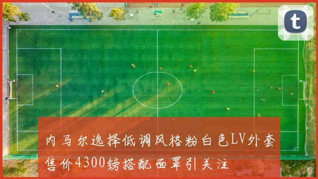 内马尔选择低调风格粉白色LV外套售价4300镑搭配面罩引关注