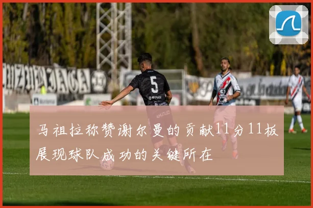 马祖拉称赞谢尔曼的贡献11分11板展现球队成功的关键所在