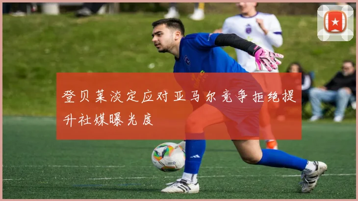 登贝莱淡定应对亚马尔竞争拒绝提升社媒曝光度