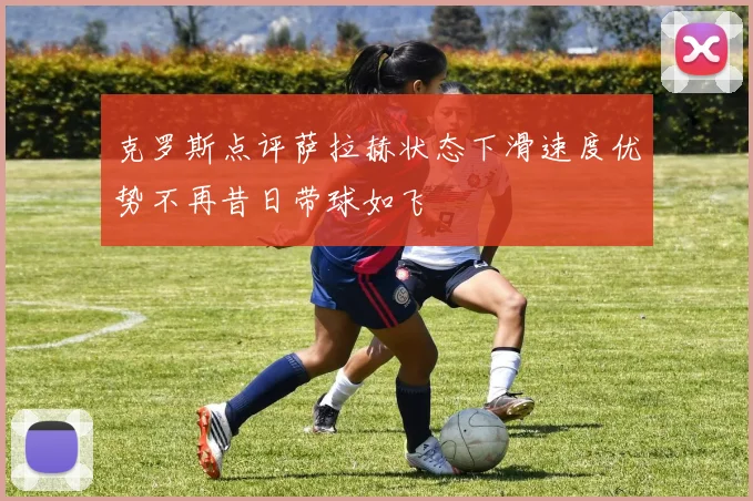 克罗斯点评萨拉赫状态下滑速度优势不再昔日带球如飞