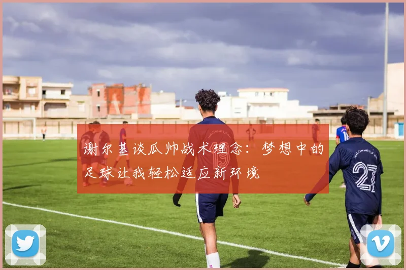 谢尔基谈瓜帅战术理念：梦想中的足球让我轻松适应新环境