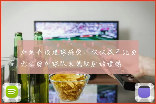 加纳乔谈进球感受：仅仅扳平比分无法弥补球队未能取胜的遗憾