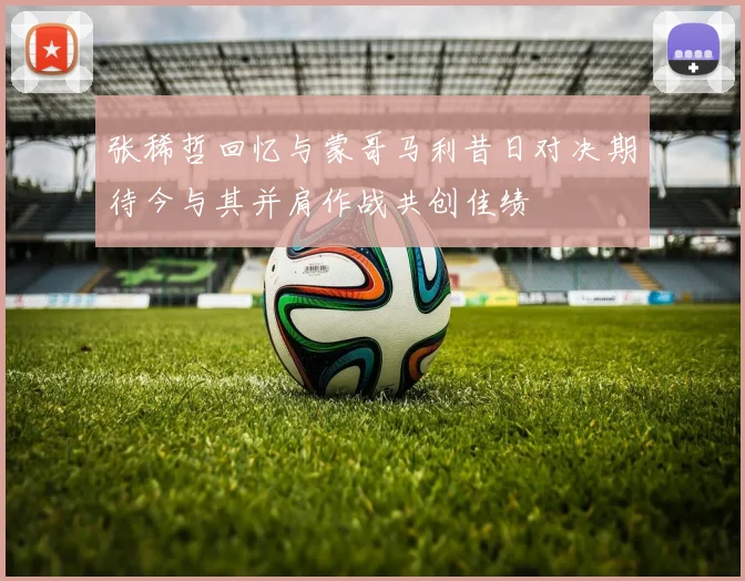 张稀哲回忆与蒙哥马利昔日对决期待今与其并肩作战共创佳绩