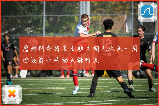 詹姆斯即将复出助力湖人未来一周迎战爵士两场关键对决