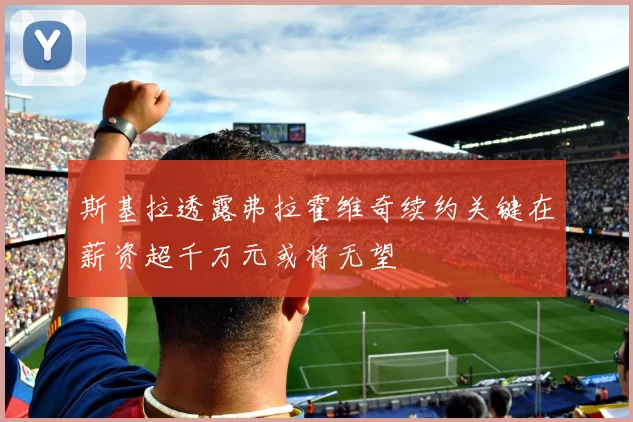 斯基拉透露弗拉霍维奇续约关键在薪资超千万元或将无望