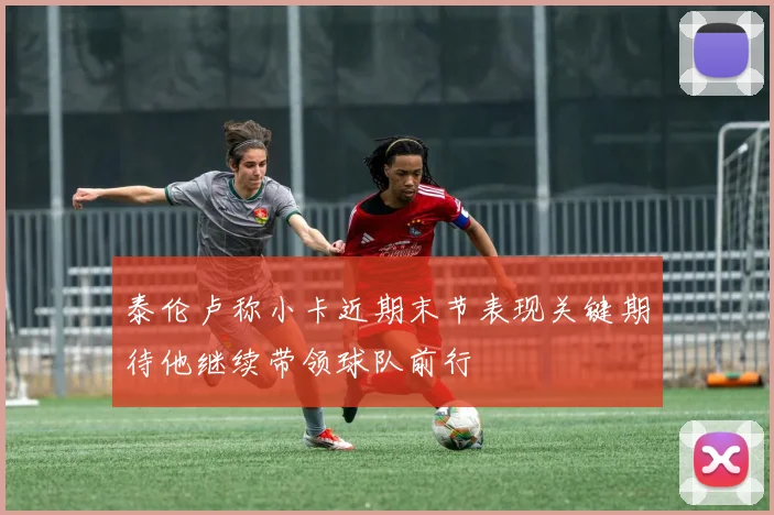 泰伦卢称小卡近期末节表现关键期待他继续带领球队前行