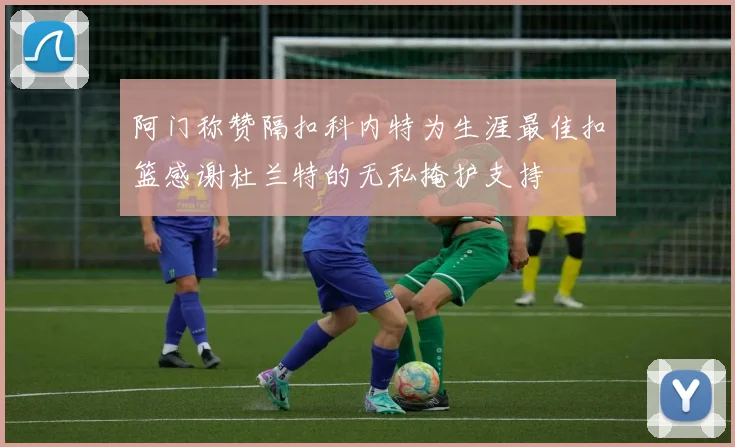 阿门称赞隔扣科内特为生涯最佳扣篮感谢杜兰特的无私掩护支持