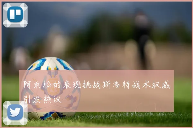 阿利松的表现挑战斯洛特战术权威引发热议