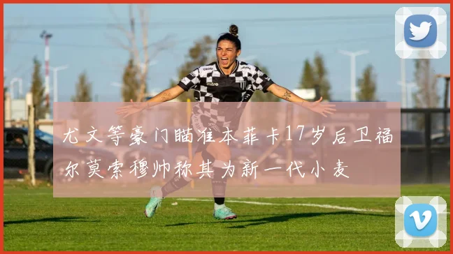 尤文等豪门瞄准本菲卡17岁后卫福尔莫索穆帅称其为新一代小麦