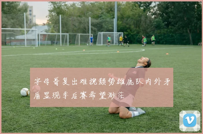 字母哥复出难挽颓势雄鹿队内外矛盾显现季后赛希望渺茫