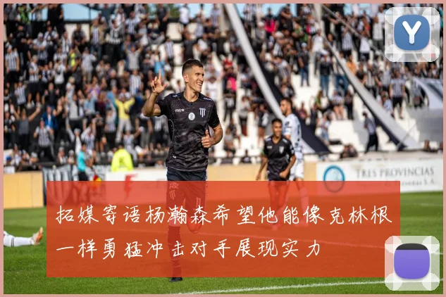 拓媒寄语杨瀚森希望他能像克林根一样勇猛冲击对手展现实力