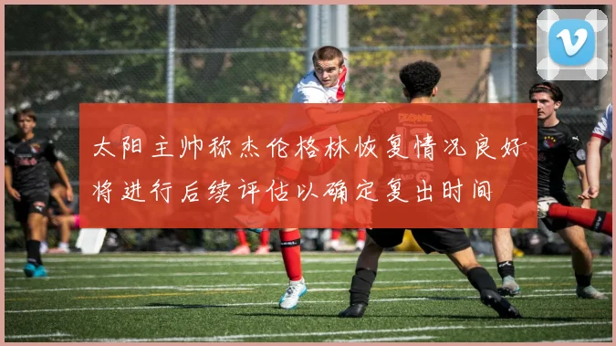 太阳主帅称杰伦格林恢复情况良好将进行后续评估以确定复出时间