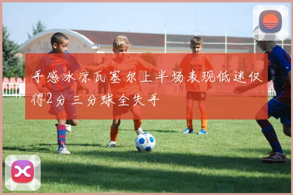 手感冰凉瓦塞尔上半场表现低迷仅得2分三分球全失手