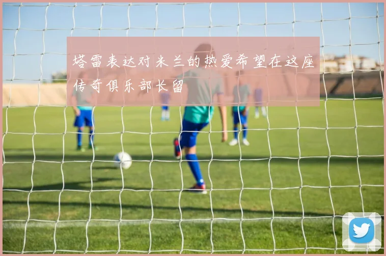 塔雷表达对米兰的热爱希望在这座传奇俱乐部长留