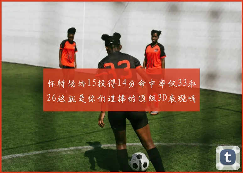 怀特场均15投得14分命中率仅33和26这就是你们追捧的顶级3D表现吗