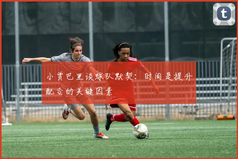 小贾巴里谈球队默契：时间是提升配合的关键因素