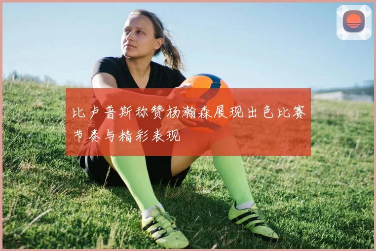 比卢普斯称赞杨瀚森展现出色比赛节奏与精彩表现