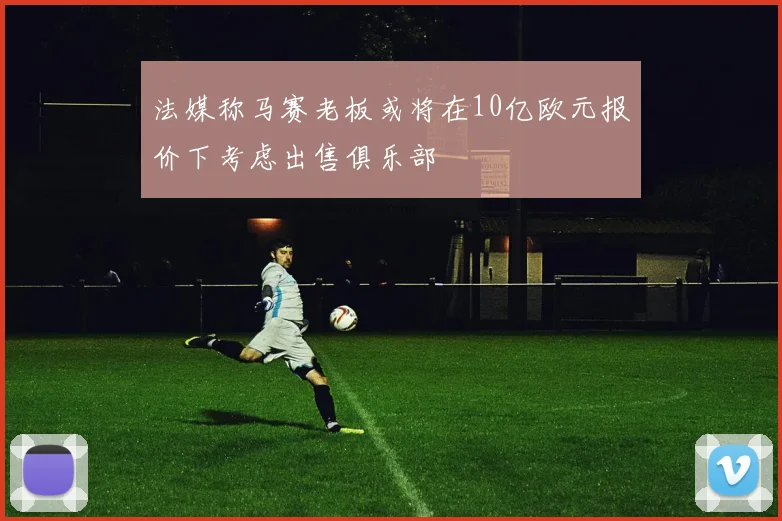 法媒称马赛老板或将在10亿欧元报价下考虑出售俱乐部