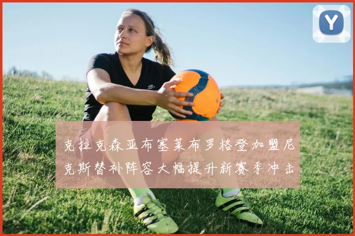 克拉克森亚布塞莱布罗格登加盟尼克斯替补阵容大幅提升新赛季冲击东决目标明确