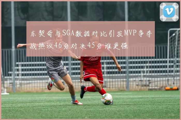 东契奇与SGA数据对比引发MVP争夺战热议46分对决45分谁更强