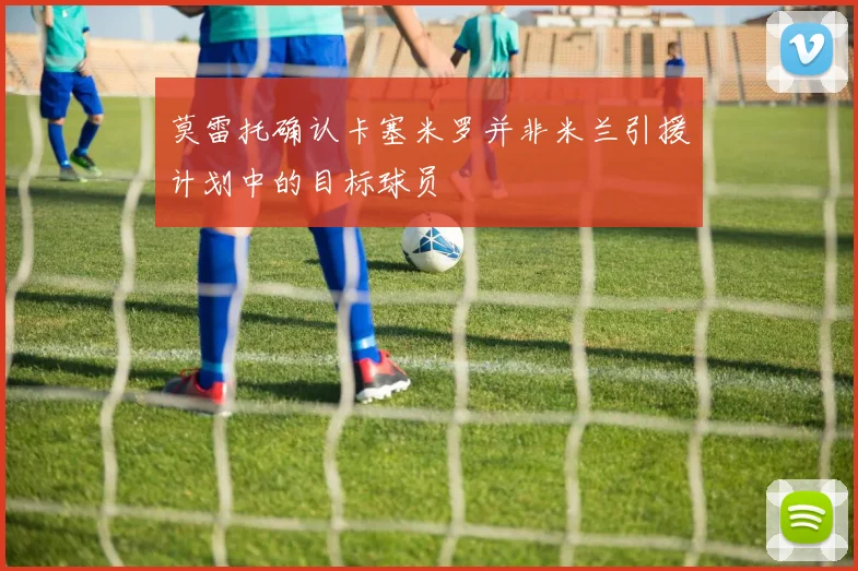 莫雷托确认卡塞米罗并非米兰引援计划中的目标球员