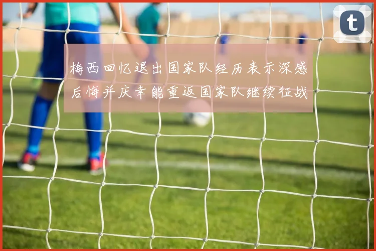 梅西回忆退出国家队经历表示深感后悔并庆幸能重返国家队继续征战