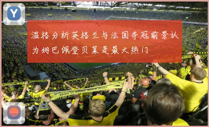 温格分析英格兰与法国夺冠前景认为姆巴佩登贝莱是最大热门