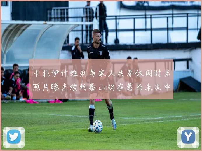 卡扎伊什维利与家人共享休闲时光照片曝光续约泰山仍在悬而未决中